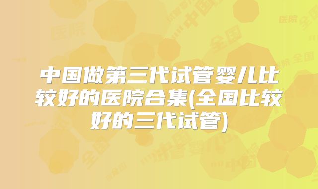 中国做第三代试管婴儿比较好的医院合集(全国比较好的三代试管)