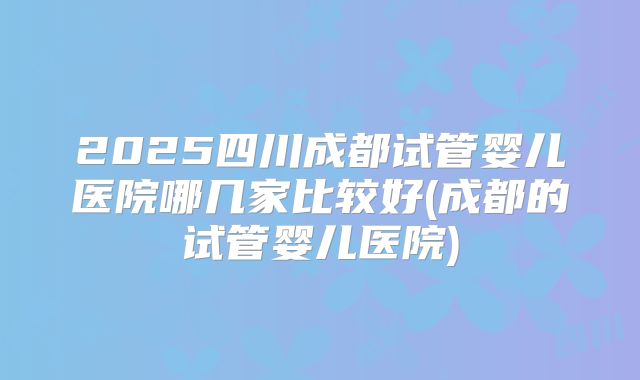 2025四川成都试管婴儿医院哪几家比较好(成都的试管婴儿医院)