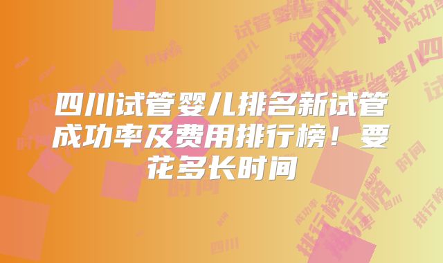 四川试管婴儿排名新试管成功率及费用排行榜!要花多长时间