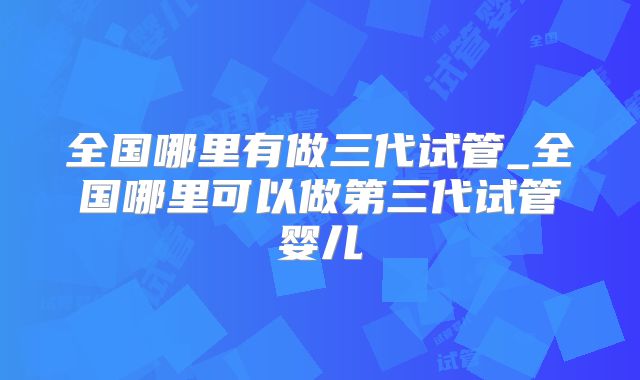 全国哪里有做三代试管_全国哪里可以做第三代试管婴儿