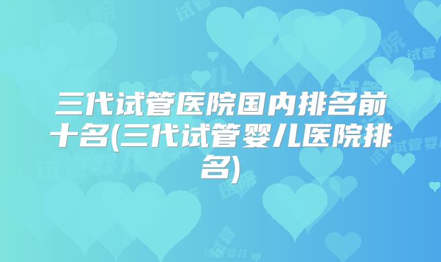 三代试管医院国内排名前十名(三代试管婴儿医院排名)