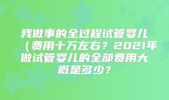 我做事的全过程试管婴儿(费用十万左右?2021年做试管婴儿的全部费用大概是多少?