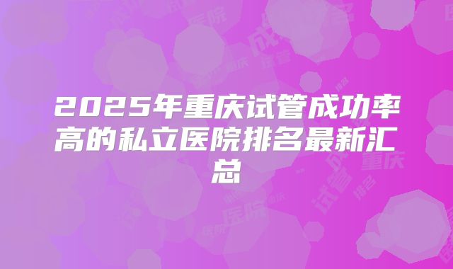 2025年重庆试管成功率高的私立医院排名最新汇总