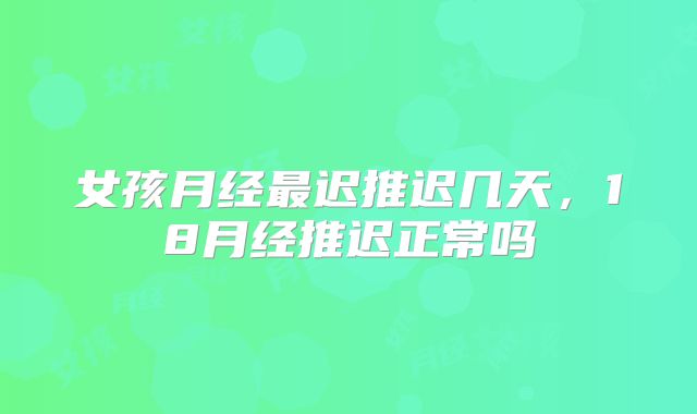 女孩月经最迟推迟几天，18月经推迟正常吗