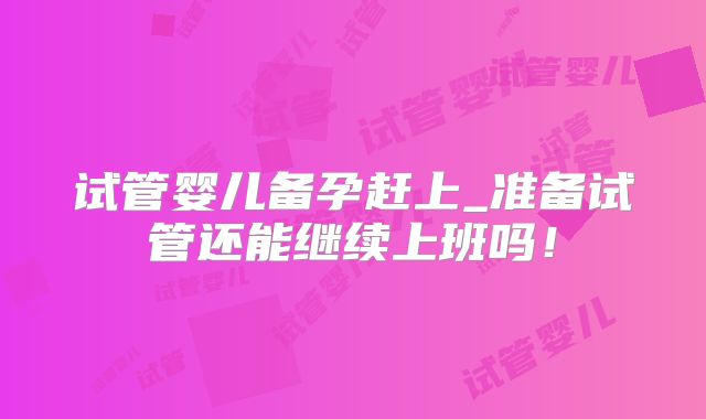 试管婴儿备孕赶上_准备试管还能继续上班吗!