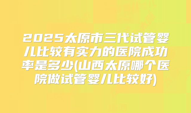 2025太原市三代试管婴儿比较有实力的医院成功率是多少(山西太原哪个医院做试管婴儿比较好)