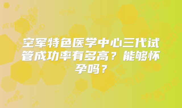空军特色医学中心三代试管成功率有多高？能够怀孕吗？