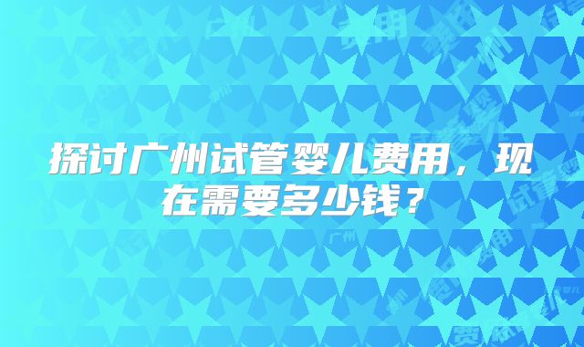 探讨广州试管婴儿费用，现在需要多少钱？