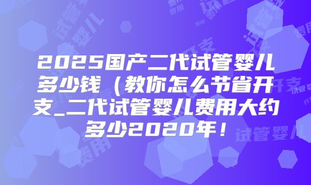 2025国产二代试管婴儿多少钱(教你怎么节省开支_二代试管婴儿费用大约多少2020年!
