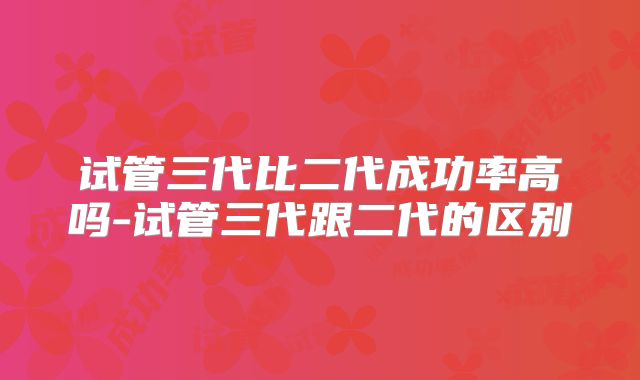 试管三代比二代成功率高吗-试管三代跟二代的区别