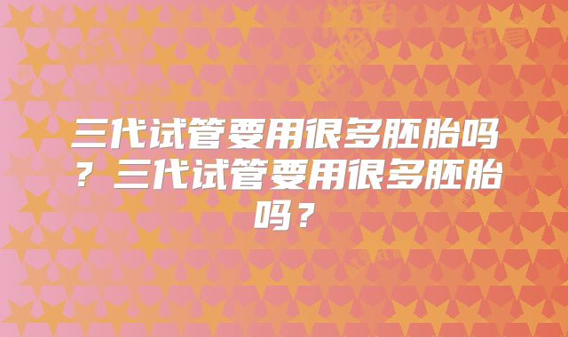 三代试管要用很多胚胎吗?三代试管要用很多胚胎吗?