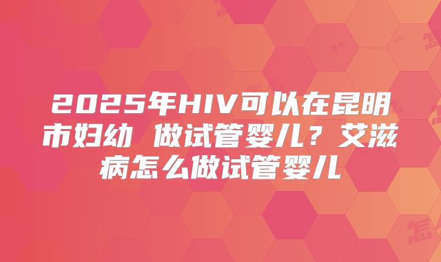 2025年HIV可以在昆明市妇幼 做试管婴儿？艾滋病怎么做试管婴儿