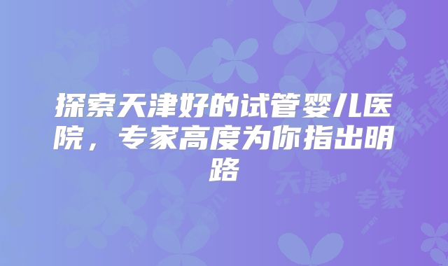 探索天津好的试管婴儿医院，专家高度为你指出明路