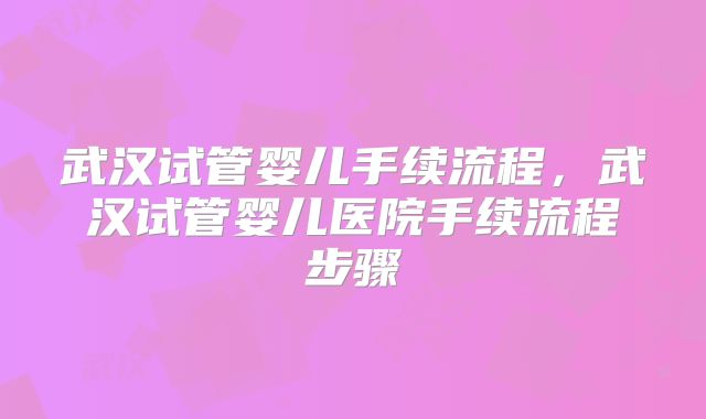 武汉试管婴儿手续流程，武汉试管婴儿医院手续流程步骤