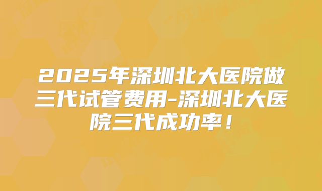2025年深圳北大医院做三代试管费用-深圳北大医院三代成功率!