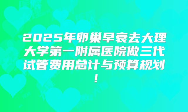 2025年卵巢早衰去大理大学第一附属医院做三代试管费用总计与预算规划！