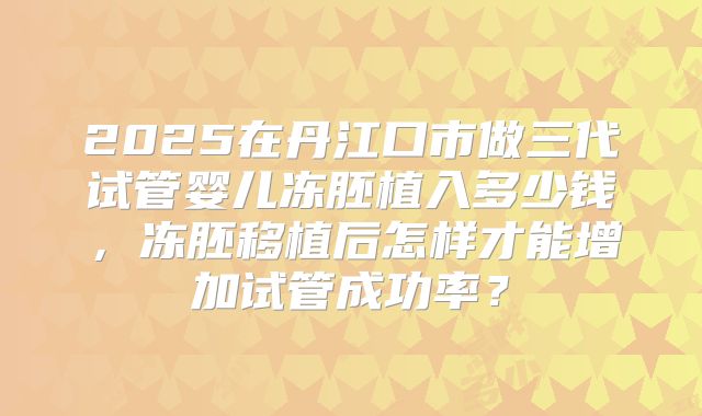 2025在丹江口市做三代试管婴儿冻胚植入多少钱，冻胚移植后怎样才能增加试管成功率？