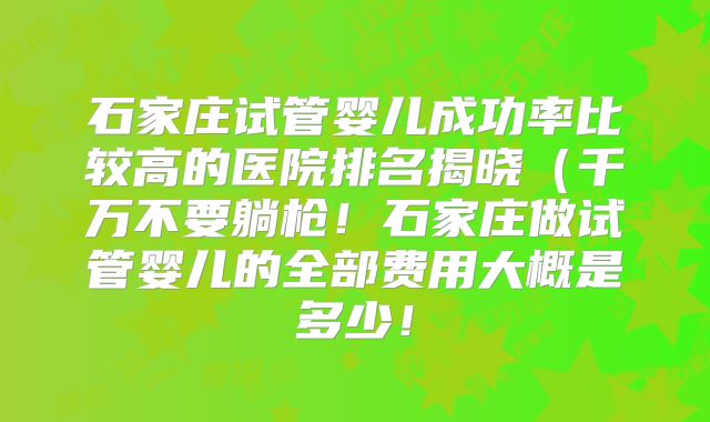 石家庄试管婴儿成功率比较高的医院排名揭晓(千万不要躺枪!石家庄做试管婴儿的全部费用大概是多少!