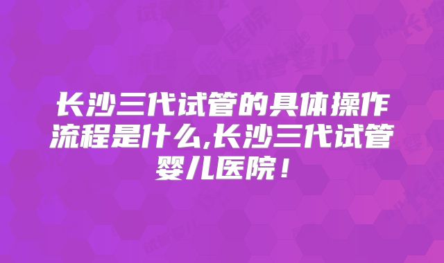 长沙三代试管的具体操作流程是什么,长沙三代试管婴儿医院！