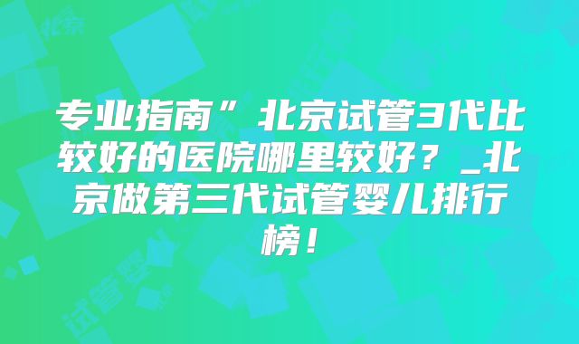 专业指南”北京试管3代比较好的医院哪里较好？_北京做第三代试管婴儿排行榜！