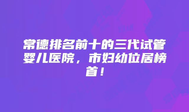 常德排名前十的三代试管婴儿医院，市妇幼位居榜首！