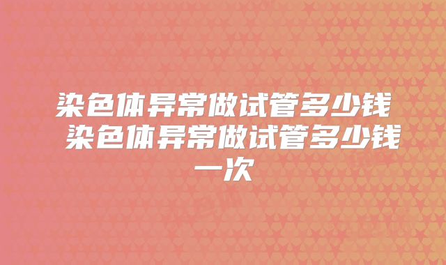 染色体异常做试管多少钱 染色体异常做试管多少钱一次