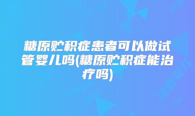 糖原贮积症患者可以做试管婴儿吗(糖原贮积症能治疗吗)
