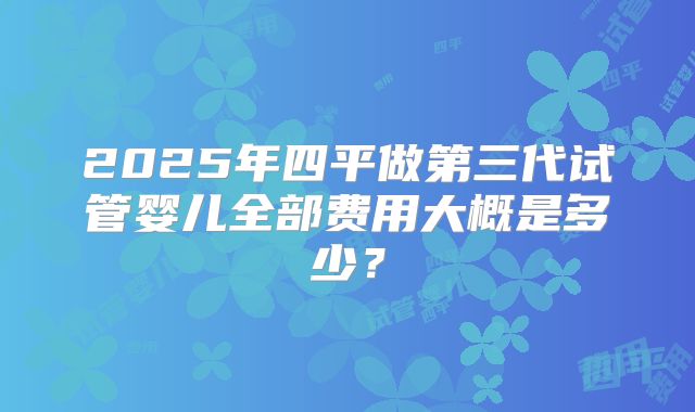 2025年四平做第三代试管婴儿全部费用大概是多少？