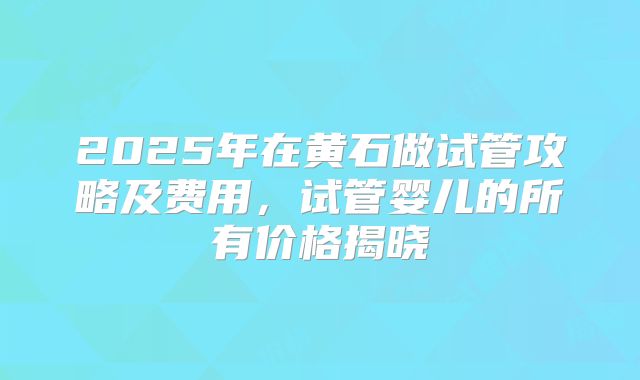 2025年在黄石做试管攻略及费用，试管婴儿的所有价格揭晓