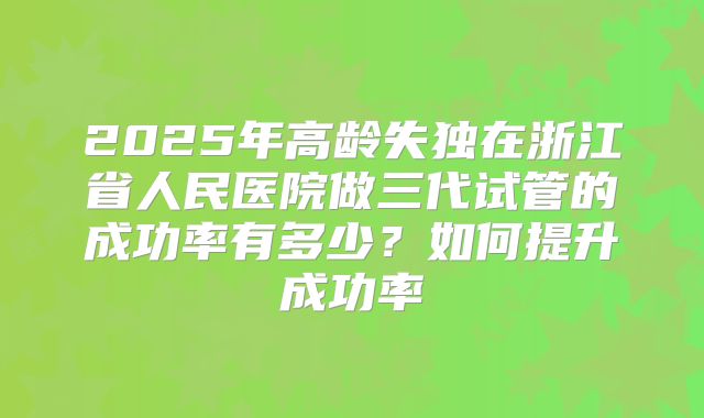 2025年高龄失独在浙江省人民医院做三代试管的成功率有多少？如何提升成功率