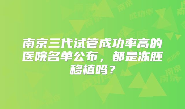 南京三代试管成功率高的医院名单公布,都是冻胚移植吗?