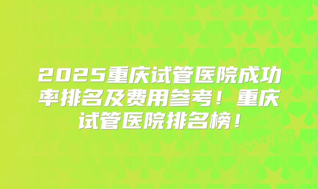 2025重庆试管医院成功率排名及费用参考！重庆试管医院排名榜！