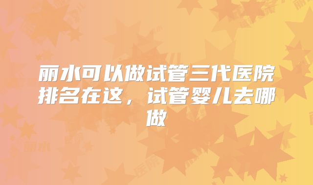 丽水可以做试管三代医院排名在这,试管婴儿去哪做