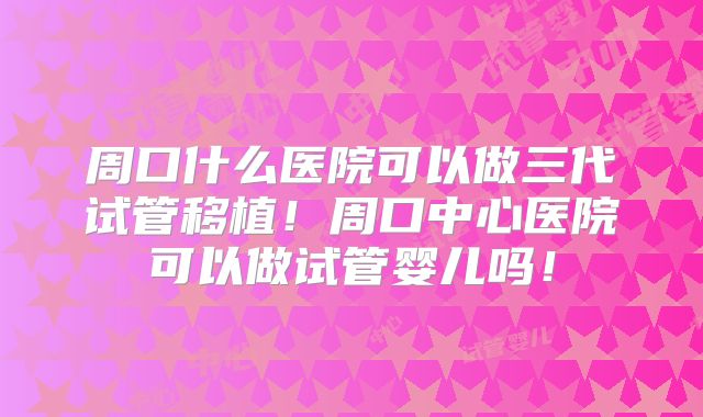 周口什么医院可以做三代试管移植！周口中心医院可以做试管婴儿吗！