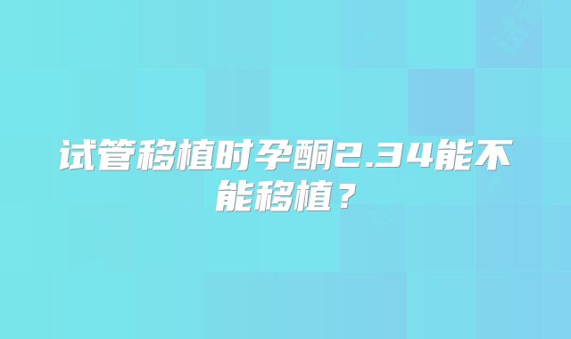 试管移植时孕酮2.34能不能移植?