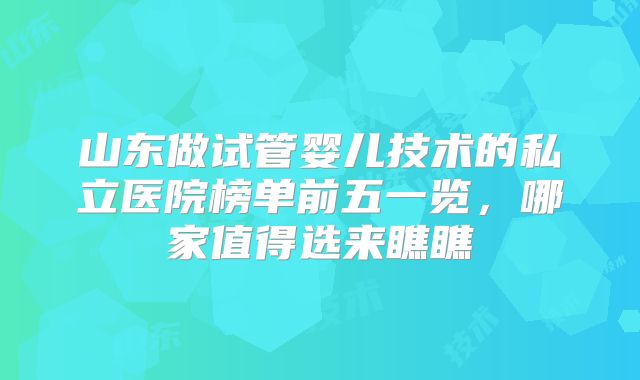 山东做试管婴儿技术的私立医院榜单前五一览,哪家值得选来瞧瞧