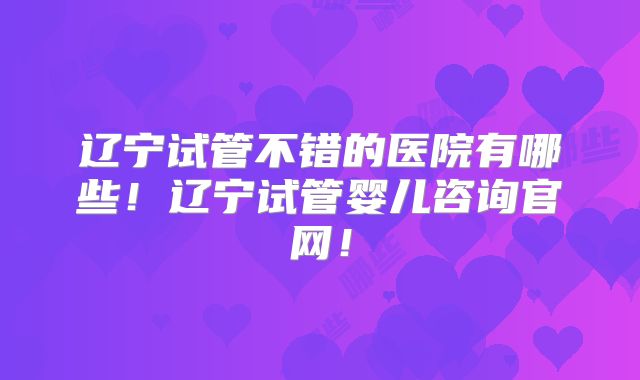 辽宁试管不错的医院有哪些!辽宁试管婴儿咨询官网!