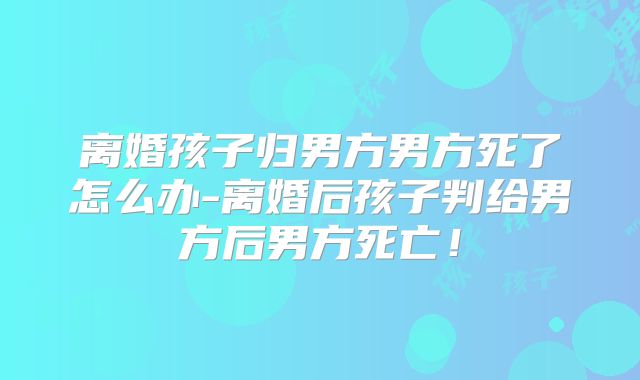 离婚孩子归男方男方死了怎么办-离婚后孩子判给男方后男方死亡!