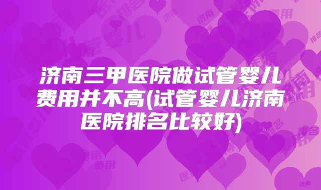 济南三甲医院做试管婴儿费用并不高(试管婴儿济南医院排名比较好)
