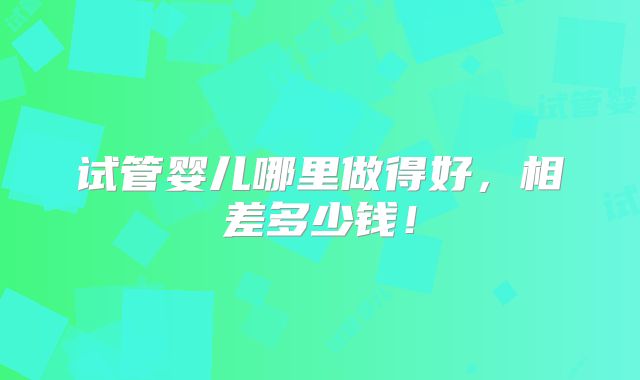 试管婴儿哪里做得好,相差多少钱!