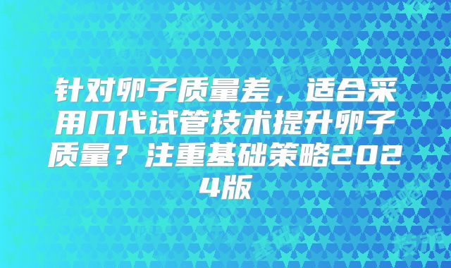针对卵子质量差，适合采用几代试管技术提升卵子质量？注重基础策略2024版