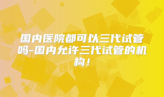国内医院都可以三代试管吗-国内允许三代试管的机构！