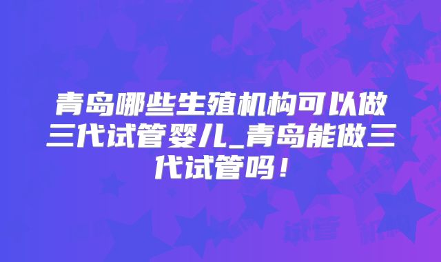 青岛哪些生殖机构可以做三代试管婴儿_青岛能做三代试管吗！