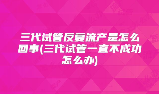 三代试管反复流产是怎么回事(三代试管一直不成功怎么办)