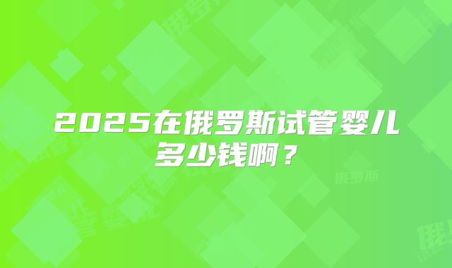 2025在俄罗斯试管婴儿多少钱啊?