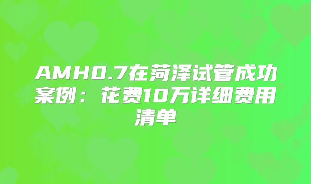 AMH0.7在菏泽试管成功案例：花费10万详细费用清单