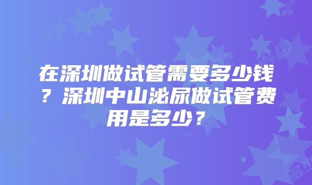 在深圳做试管需要多少钱?深圳中山泌尿做试管费用是多少?