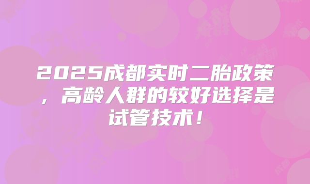 2025成都实时二胎政策，高龄人群的较好选择是试管技术！