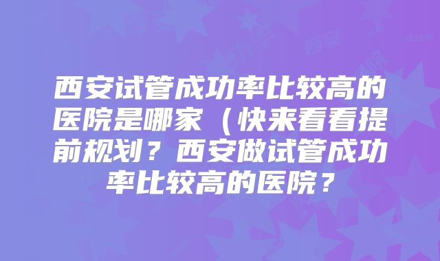 西安试管成功率比较高的医院是哪家（快来看看提前规划？西安做试管成功率比较高的医院？