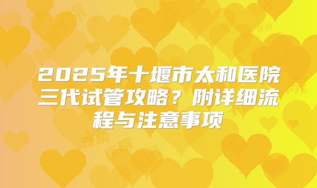 2025年十堰市太和医院三代试管攻略？附详细流程与注意事项